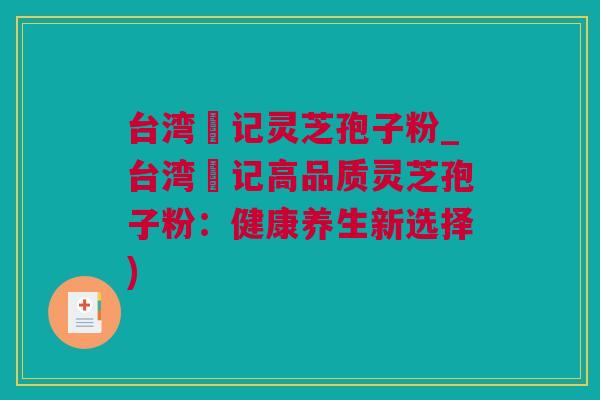 台湾哖记灵芝孢子粉_台湾哖记高品质灵芝孢子粉:健康养生新选择) 台湾哖记灵芝孢子粉_台湾哖记高品质灵芝孢子粉:健康养生新选择)