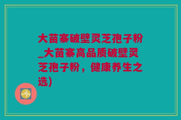 大苗寨破壁灵芝孢子粉_大苗寨高品质破壁灵芝孢子粉，健康养生之选)