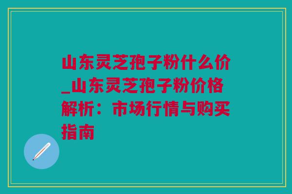 山东灵芝孢子粉什么价_山东灵芝孢子粉价格解析：市场行情与购买指南