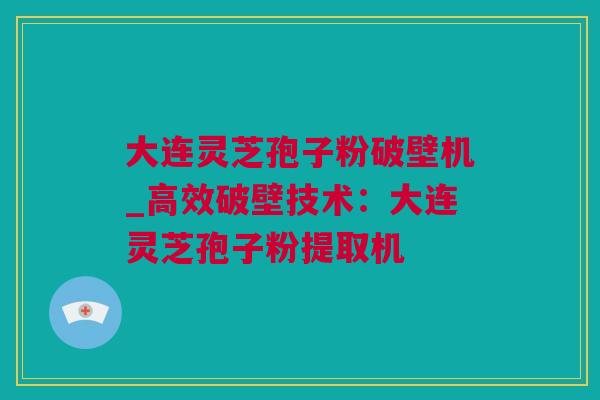 大连灵芝孢子粉破壁机_高效破壁技术：大连灵芝孢子粉提取机