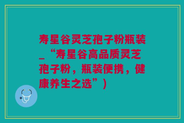 寿星谷灵芝孢子粉瓶装_“寿星谷高品质灵芝孢子粉，瓶装便携，健康养生之选”)
