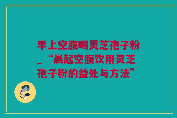 早上空腹喝灵芝孢子粉_“晨起空腹饮用灵芝孢子粉的益处与方法”