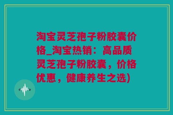 淘宝灵芝孢子粉胶囊价格_淘宝热销：高品质灵芝孢子粉胶囊，价格优惠，健康养生之选)