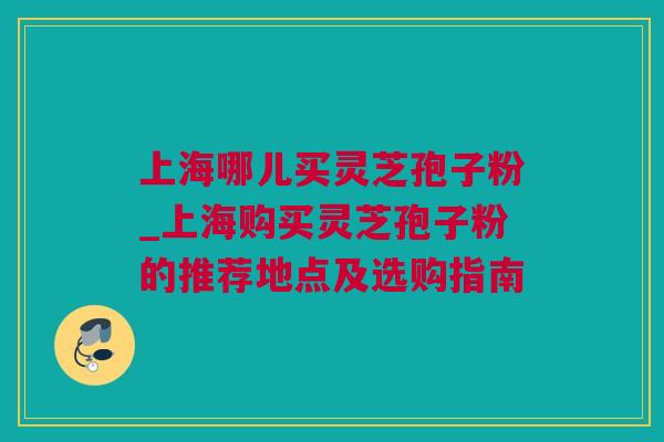 上海哪儿买灵芝孢子粉_上海购买灵芝孢子粉的推荐地点及选购指南