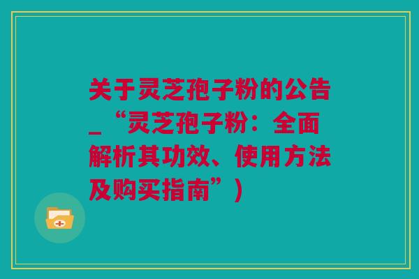关于灵芝孢子粉的公告_“灵芝孢子粉：全面解析其功效、使用方法及购买指南”)