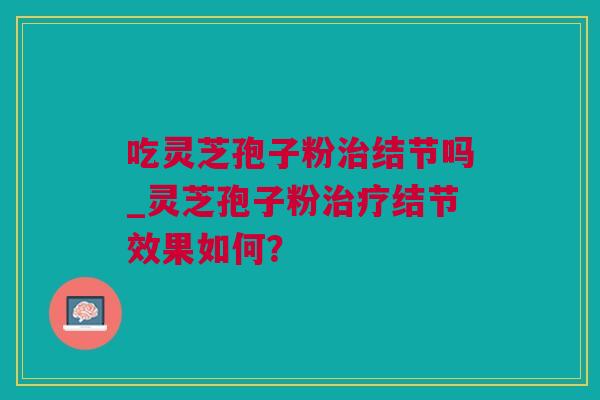 吃灵芝孢子粉治结节吗_灵芝孢子粉治疗结节效果如何？