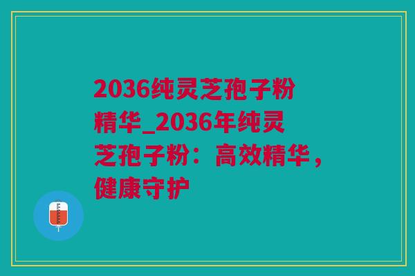 2036纯灵芝孢子粉精华_2036年纯灵芝孢子粉：高效精华，健康守护