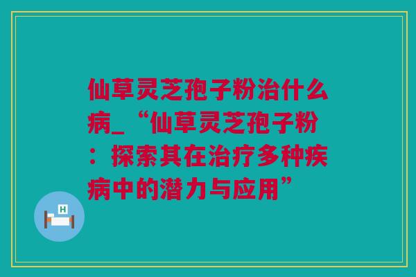 仙草灵芝孢子粉治什么病_“仙草灵芝孢子粉：探索其在治疗多种疾病中的潜力与应用”