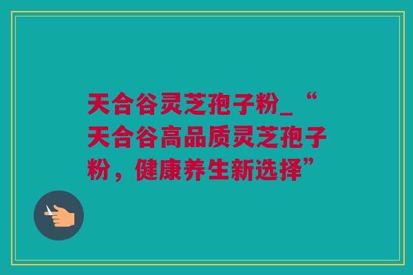 天合谷灵芝孢子粉_“天合谷高品质灵芝孢子粉,健康养生新选择” 天合谷灵芝孢子粉_“天合谷高品质灵芝孢子粉,健康养生新选择”
