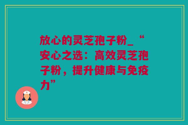 放心的灵芝孢子粉_“安心之选：高效灵芝孢子粉，提升健康与免疫力”