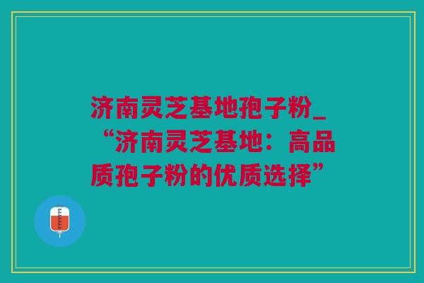 济南灵芝基地孢子粉_“济南灵芝基地：高品质孢子粉的优质选择”