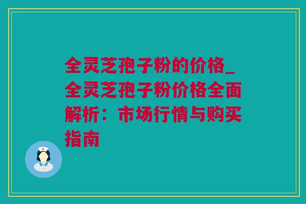 全灵芝孢子粉的价格_全灵芝孢子粉价格全面解析：市场行情与购买指南