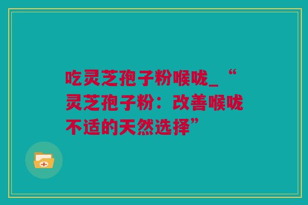 吃灵芝孢子粉喉咙_“灵芝孢子粉：改善喉咙不适的天然选择”