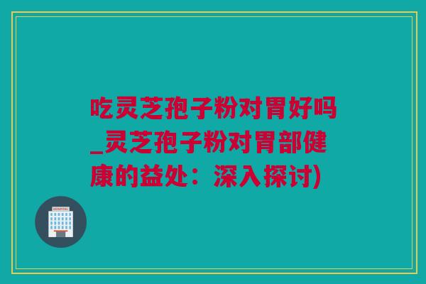 吃灵芝孢子粉对胃好吗_灵芝孢子粉对胃部健康的益处：深入探讨)
