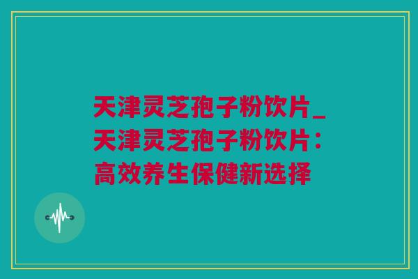天津灵芝孢子粉饮片_天津灵芝孢子粉饮片：高效养生保健新选择