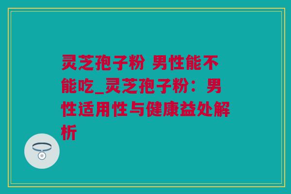 灵芝孢子粉 男性能不能吃_灵芝孢子粉：男性适用性与健康益处解析