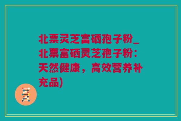 北票灵芝富硒孢子粉_北票富硒灵芝孢子粉：天然健康，高效营养补充品)