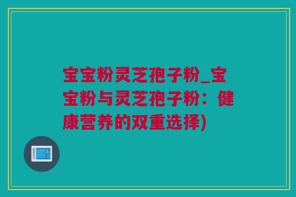 宝宝粉灵芝孢子粉_宝宝粉与灵芝孢子粉：健康营养的双重选择)