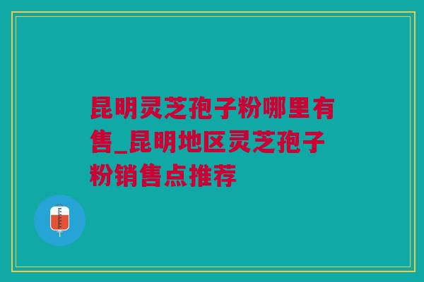 昆明灵芝孢子粉哪里有售_昆明地区灵芝孢子粉销售点推荐