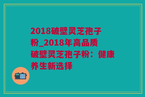 2018破壁灵芝孢子粉_2018年高品质破壁灵芝孢子粉：健康养生新选择