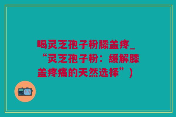 喝灵芝孢子粉膝盖疼_“灵芝孢子粉：缓解膝盖疼痛的天然选择”)