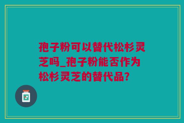 孢子粉可以替代松杉灵芝吗_孢子粉能否作为松杉灵芝的替代品？