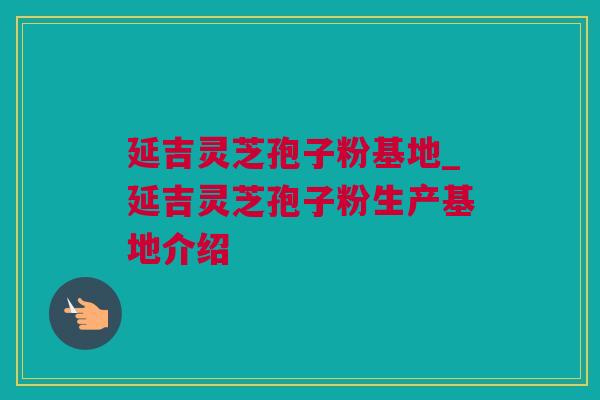 延吉灵芝孢子粉基地_延吉灵芝孢子粉生产基地介绍