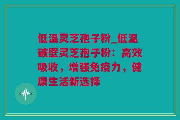 低温灵芝孢子粉_低温破壁灵芝孢子粉：高效吸收，增强免疫力，健康生活新选择