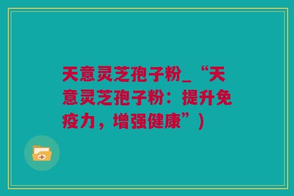 天意灵芝孢子粉_“天意灵芝孢子粉：提升免疫力，增强健康”)