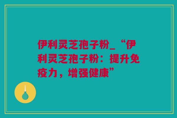 伊利灵芝孢子粉_“伊利灵芝孢子粉：提升免疫力，增强健康”