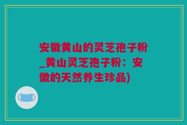 安徽黄山的灵芝孢子粉_黄山灵芝孢子粉：安徽的天然养生珍品)
