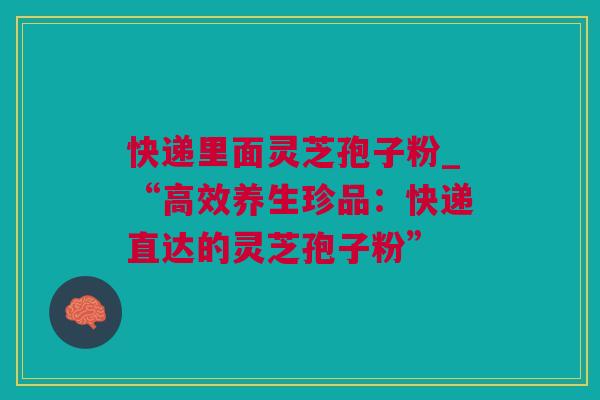 快递里面灵芝孢子粉_“高效养生珍品：快递直达的灵芝孢子粉”