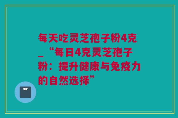 每天吃灵芝孢子粉4克_“每日4克灵芝孢子粉：提升健康与免疫力的自然选择”