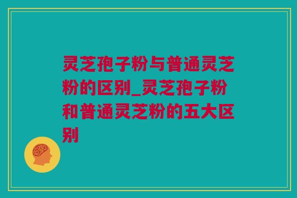 灵芝孢子粉与普通灵芝粉的区别_灵芝孢子粉和普通灵芝粉的五大区别