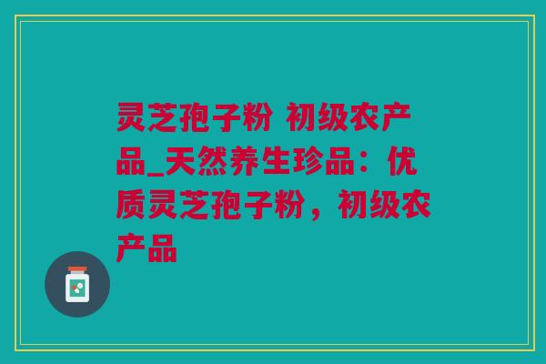 灵芝孢子粉 初级农产品_天然养生珍品：优质灵芝孢子粉，初级农产品