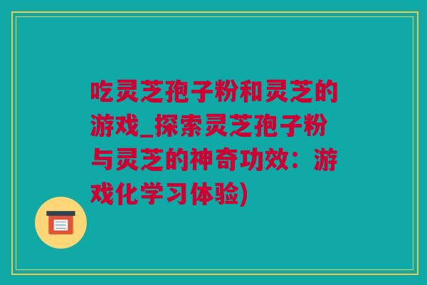 吃灵芝孢子粉和灵芝的游戏_探索灵芝孢子粉与灵芝的神奇功效：游戏化学习体验)