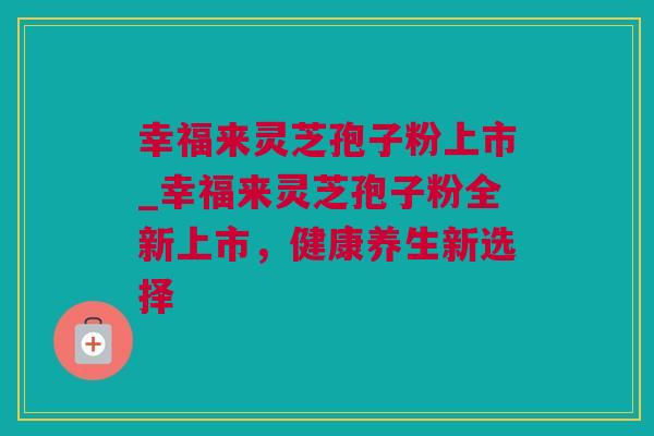 幸福来灵芝孢子粉上市_幸福来灵芝孢子粉全新上市，健康养生新选择