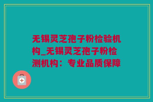 无锡灵芝孢子粉检验机构_无锡灵芝孢子粉检测机构：专业品质保障