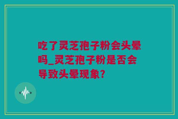 吃了灵芝孢子粉会头晕吗_灵芝孢子粉是否会导致头晕现象? 吃了灵芝孢子粉会头晕吗_灵芝孢子粉是否会导致头晕现象?