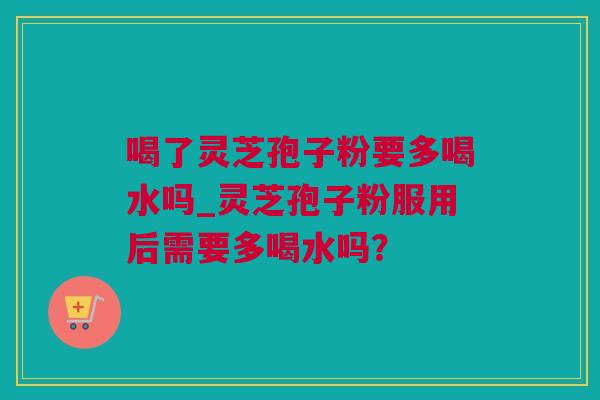 喝了灵芝孢子粉要多喝水吗_灵芝孢子粉服用后需要多喝水吗？