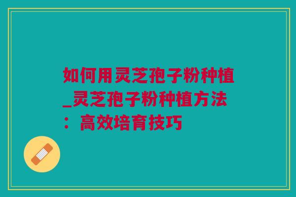 如何用灵芝孢子粉种植_灵芝孢子粉种植方法:高效培育技巧 如何用灵芝孢子粉种植_灵芝孢子粉种植方法:高效培育技巧