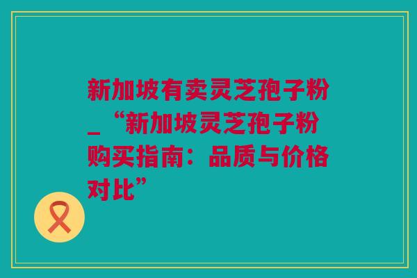 新加坡有卖灵芝孢子粉_“新加坡灵芝孢子粉购买指南：品质与价格对比”