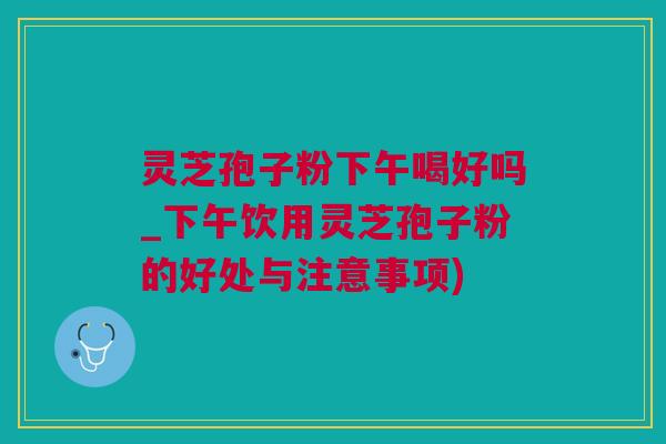 灵芝孢子粉下午喝好吗_下午饮用灵芝孢子粉的好处与注意事项)
