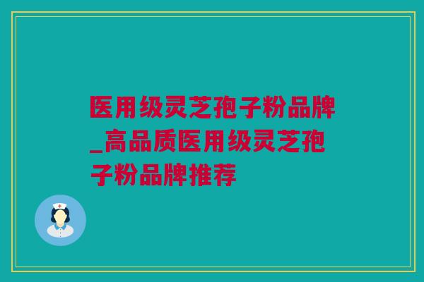 医用级灵芝孢子粉品牌_高品质医用级灵芝孢子粉品牌推荐