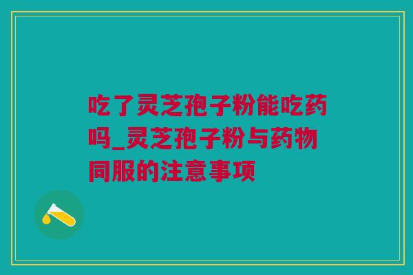 吃了灵芝孢子粉能吃药吗_灵芝孢子粉与药物同服的注意事项