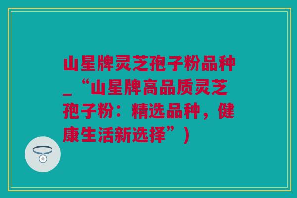 山星牌灵芝孢子粉品种_“山星牌高品质灵芝孢子粉:精选品种,健康生活新选择”)