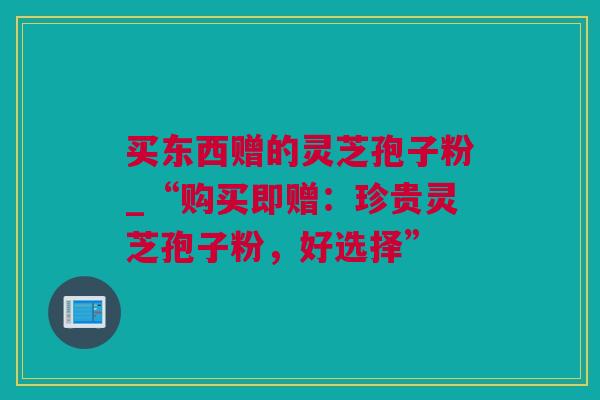 买东西赠的灵芝孢子粉_“购买即赠:珍贵灵芝孢子粉,好选择” 买东西赠的灵芝孢子粉_“购买即赠:珍贵灵芝孢子粉,好选择”