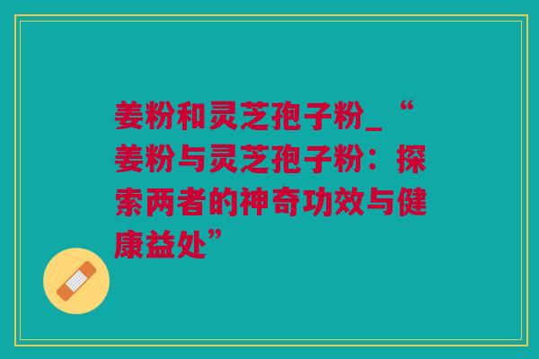 姜粉和灵芝孢子粉_“姜粉与灵芝孢子粉：探索两者的神奇功效与健康益处”