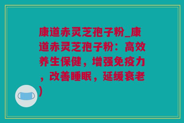 康道赤灵芝孢子粉_康道赤灵芝孢子粉：高效养生保健，增强免疫力，改善睡眠，延缓衰老)