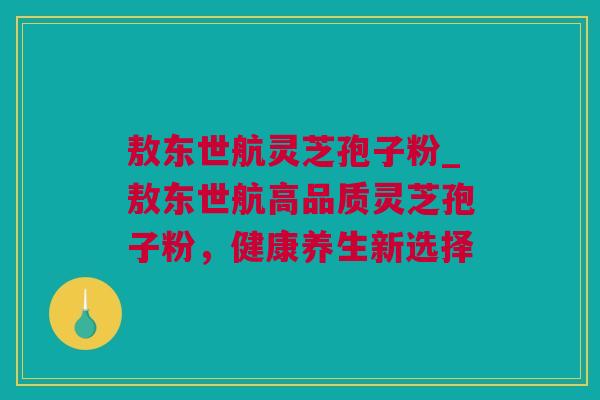 敖东世航灵芝孢子粉_敖东世航高品质灵芝孢子粉，健康养生新选择